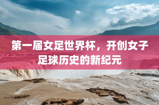 第一届女足世界杯，开创女子足球历史的新纪元