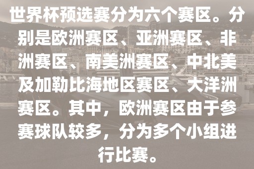 世界杯预选赛分为六个赛区。分别是欧洲赛区、亚洲赛区、非洲赛区、南美洲赛区、中北美及加勒比海地区赛区、大洋洲赛区。其中，欧洲赛区由于参赛球队较多，分为多个小组进行比赛。眉山市正发家政服务有限公司