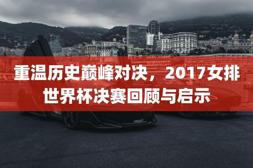 重温历史巅峰对决，2017女排世界杯决赛回顾与启示