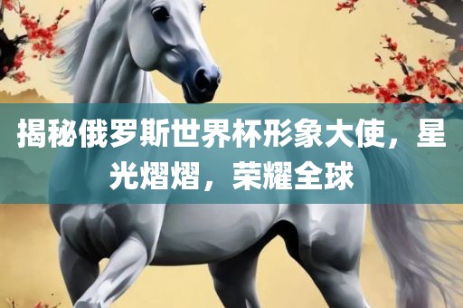 揭秘俄罗斯世界杯形象大使，星光熠熠，荣耀全球眉山市正发家政服务有限公司