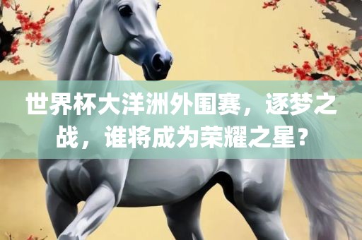 世界杯大洋洲外围赛，逐梦之战，谁将成为荣耀之星？眉山市正发家政服务有限公司