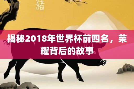 揭秘2018年世界杯前四名，荣耀背后的故事
