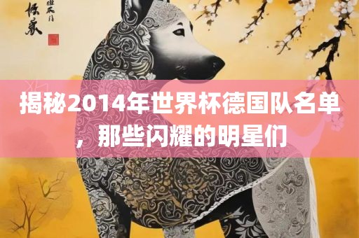 揭秘2014年世界杯德国队名单，那眉山市正发家政服务有限公司些闪耀的明星们