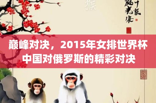 巅峰对决，2015年女排世界杯中国对俄罗斯的精彩对决眉山市正发家政服务有限公司