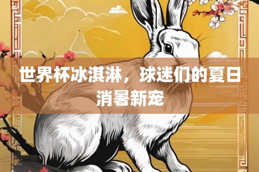 世界杯冰淇淋，球迷们的夏日消暑新宠眉山市正发家政服务有限公司