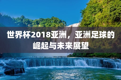 世界杯2018亚洲，亚洲足球的崛起与未来眉山市正发家政服务有限公司展望