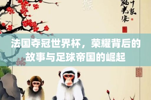 法国夺冠世界杯，荣耀背后的故事与足球帝国的崛起