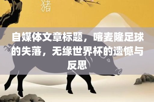 自媒体文章标题，喀麦隆足球的失落，无缘世界杯的遗憾与反思眉山市正发家政服务有限公司