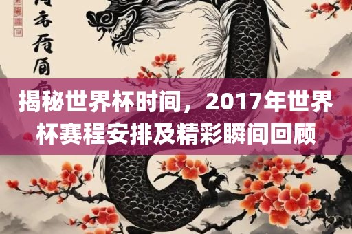 揭秘世界杯时间，2017年世界杯赛程安排及精彩瞬间回顾