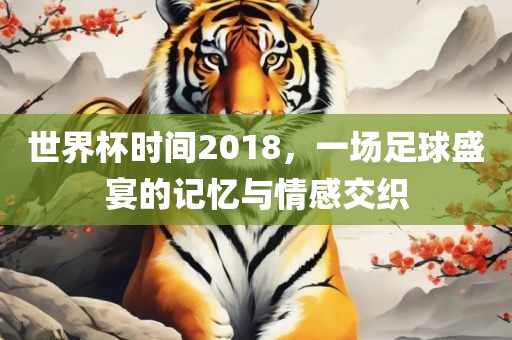 世界杯时间2018，一场足球盛宴的记忆与情感交织