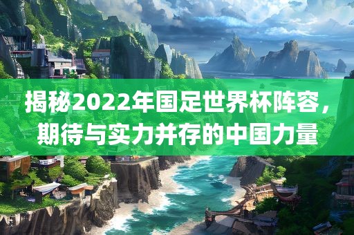 揭秘2022年国足世界杯阵容，期待与实力并存的中国力量