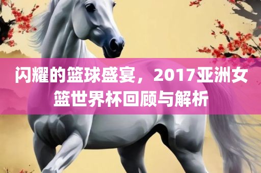 闪耀的篮球盛宴，2017亚洲女篮世界杯回顾与解析眉山市正发家政服务有限公司