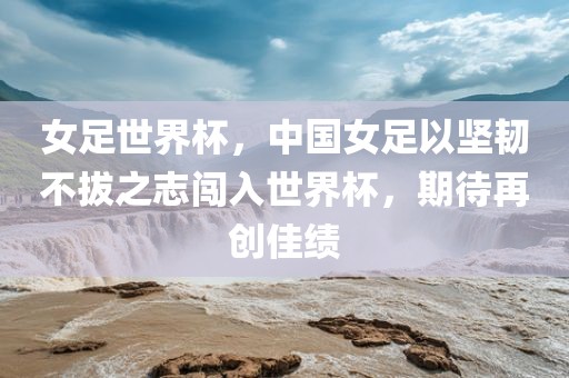 女足世界杯，中国女足以坚韧不拔之志闯入世界杯，期待再创佳绩