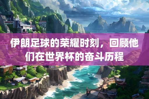 伊朗足球的荣耀时刻，回顾他们在世界杯的奋斗历程