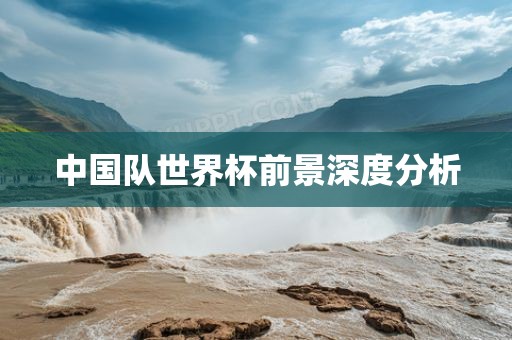 中国队世界杯前景深度分析