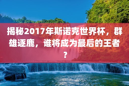 揭秘2017年斯诺克世界杯，群雄逐鹿，谁将成为最后的王者？