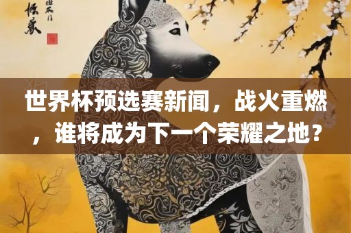世界杯预选赛新闻，战火重燃，谁将成为下一个荣耀之地？