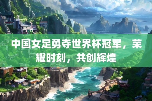 中国女足勇夺世界杯冠军，荣耀时刻，共创辉煌