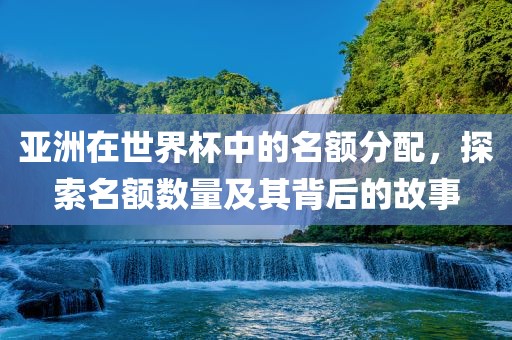 亚洲在世界杯中的名额分配，探眉山市正发家政服务有限公司索名额数量及其背后的故事