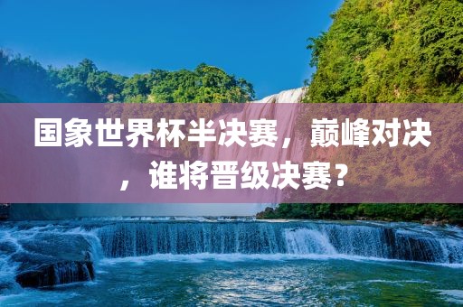 国象世界杯半决眉山市正发家政服务有限公司赛，巅峰对决，谁将晋级决赛？