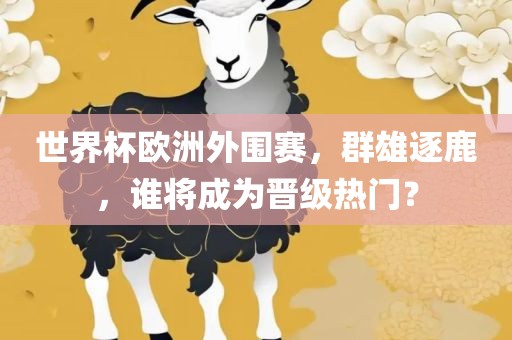 世界杯欧洲外围赛，群雄逐鹿，谁将成为晋级热门？