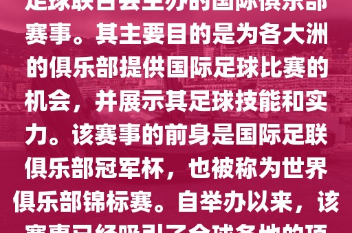 国际足联俱乐部世界杯（FIFA Club World Cup，简称，俱乐部世界杯），是一项由国际足球联合会主办的国际俱乐部赛事。其主要目的是为各大洲的俱乐部提供国际足球比赛的机会，并展示其足球技能和实力。该赛事的前身是国际足联俱乐部冠军杯，也被称为世界俱乐部锦标赛。自举办以来，该赛事已经吸引了全球各地的顶级俱乐部参与。这项赛事的冠军被视为全球俱乐部足球的最高荣誉之一。