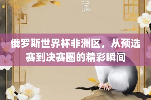 俄罗斯世界杯非洲区，从预选赛到决赛圈的精眉山市正发家政服务有限公司彩瞬间