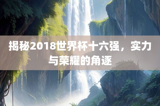 揭秘2018世界杯十六强，实力与荣耀的角逐