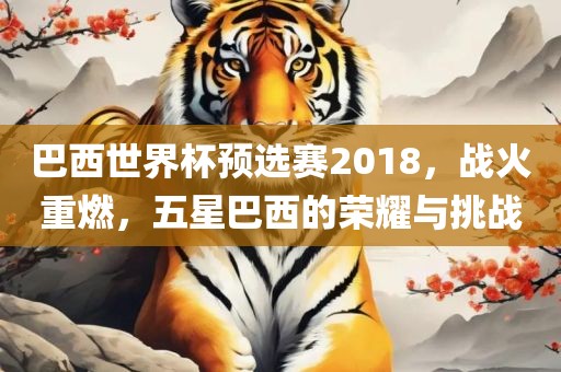 巴西世界杯预选赛2018，战火重燃，五星巴西的荣耀与挑战