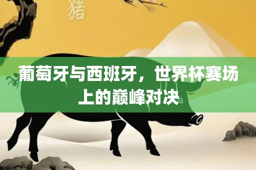 葡萄牙与西班牙，世界杯赛场上的巅峰对决