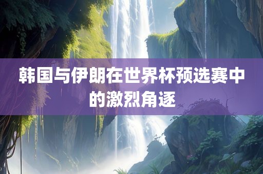 韩国与伊朗在世界杯预选赛中的激烈角逐眉山市正发家政服务有限公司