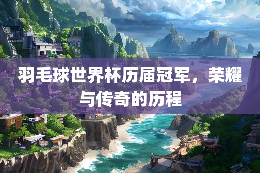 羽毛球世界杯历届冠军，荣耀与传奇的历程