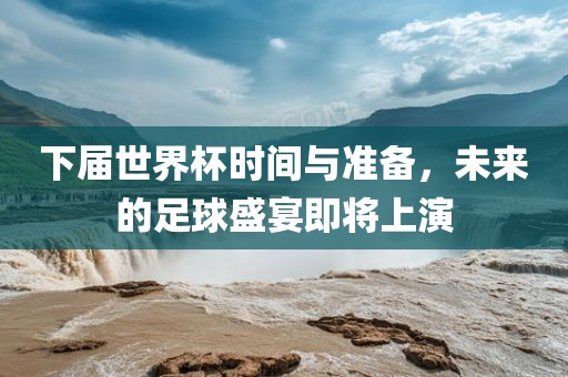 下届世界杯时间与准备，未来的足球盛宴即将上演