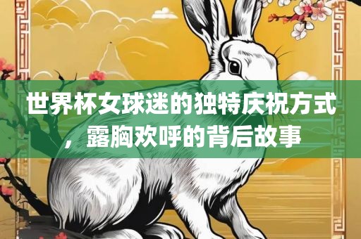 世界杯女球迷的独特庆祝方式，露胸欢呼的背后故事