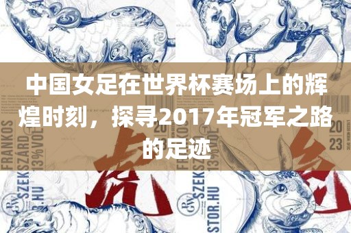 中国女足在世界杯赛场上的辉煌时刻，探寻2017年冠军之路的足迹