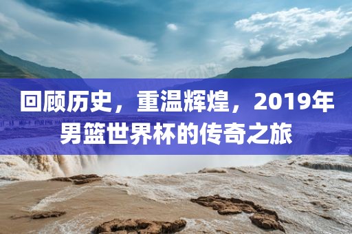 回顾历史，重温辉煌，2019年男篮世界杯的传奇之旅眉山市正发家政服务有限公司