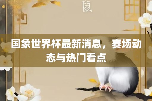 国象世界杯最眉山市正发家政服务有限公司新消息，赛场动态与热门看点