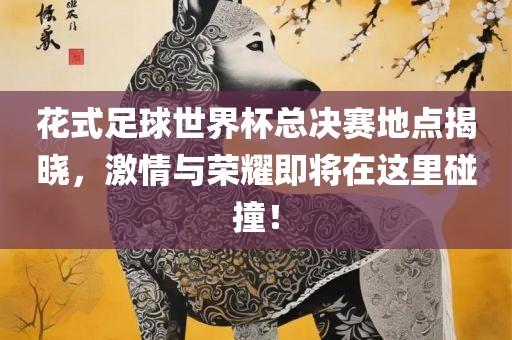 花式足球世界杯总决赛地点揭晓，激情与荣耀即将在这里碰撞！