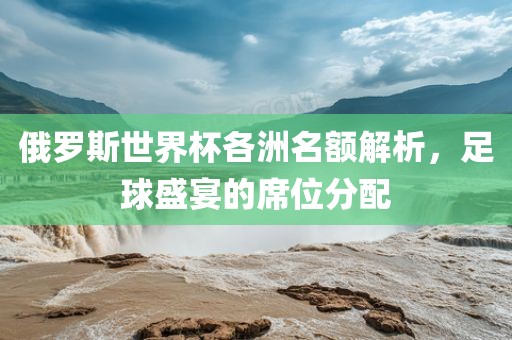 俄罗斯世界杯各洲名额解析，足球盛宴的席位分配眉山市正发家政服务有限公司