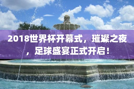 2018世界杯开幕式，璀璨之夜，足球盛宴正式开启！