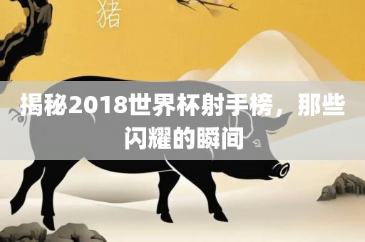 揭秘2018世界杯射手榜，那些闪耀的瞬间