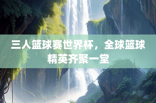 三人篮球赛世界杯，全球篮球精英齐聚一堂
