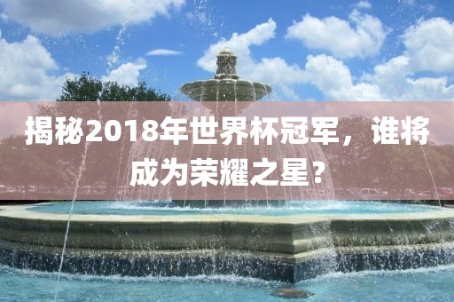 揭秘2018年世界杯冠军，谁将成为荣耀之星？眉山市正发家政服务有限公司