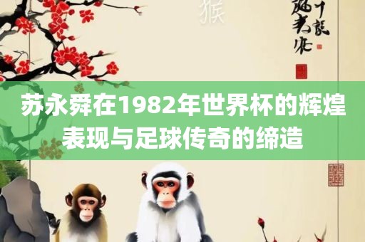 苏永舜在1982年世界杯的辉煌表现与足球传奇的缔造眉山市正发家政服务有限公司