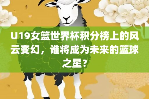 U19女篮世界杯积分榜上的风云变幻，谁将成为未来的篮球之星？眉山市正发家政服务有限公司