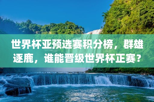 世界杯亚预选赛积分榜，群雄逐鹿，谁能晋级世界杯正赛？眉山市正发家政服务有限公司