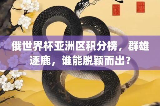 俄世界杯亚洲区积分榜，群雄逐鹿，谁能脱颖而出？