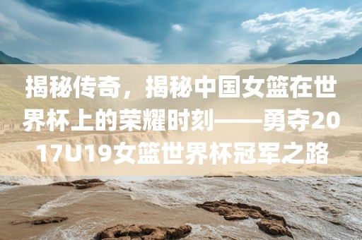 揭秘传奇，揭秘中国女篮在世界杯上的荣耀时刻——勇夺2017U19女篮世界杯冠军之路眉山市正发家政服务有限公司