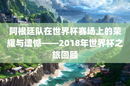 阿根廷队在世界杯赛场上的荣耀与遗憾——2018年世界杯之旅回顾