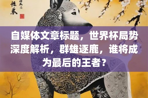 自媒体文章标题，世界杯局势深度解析，群雄逐鹿，谁将成为最后的王者？